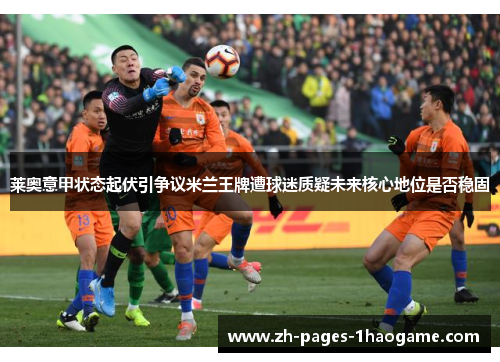 莱奥意甲状态起伏引争议米兰王牌遭球迷质疑未来核心地位是否稳固 莱奥意甲状态起伏引争议米兰王牌遭球迷质疑未来核心地位是否稳固