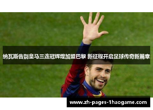 纳瓦斯告别皇马三连冠辉煌加盟巴黎 新征程开启足球传奇新篇章 纳瓦斯告别皇马三连冠辉煌加盟巴黎 新征程开启足球传奇新篇章