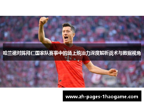 哈兰德对阵拜仁国家队赛事中的场上统治力深度解析战术与数据视角 哈兰德对阵拜仁国家队赛事中的场上统治力深度解析战术与数据视角