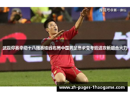 武磊停赛牵动十八强赛锋线布局中国男足急求变考验进攻新组合火力 武磊停赛牵动十八强赛锋线布局中国男足急求变考验进攻新组合火力